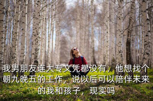 我男朋友連大專文憑都沒有，他想找個朝九晚五的工作，說以后可以陪伴未來的我和孩子，現(xiàn)實嗎