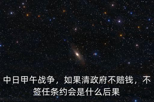 中日甲午戰(zhàn)爭(zhēng)，如果清政府不賠錢(qián)，不簽任條約會(huì)是什么后果