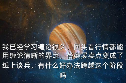 我已經(jīng)學(xué)習(xí)纏論很久，回頭看行情都能用纏論清晰的界定，各類買賣點變成了紙上談兵，有什么好辦法跨越這個階段嗎