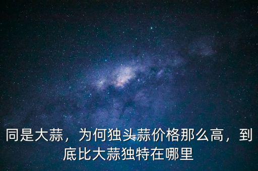 同是大蒜，為何獨(dú)頭蒜價(jià)格那么高，到底比大蒜獨(dú)特在哪里