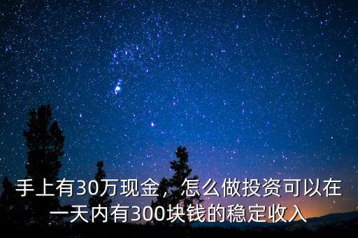 手上有30萬現(xiàn)金，怎么做投資可以在一天內(nèi)有300塊錢的穩(wěn)定收入
