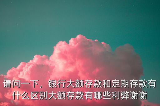 請問一下，銀行大額存款和定期存款有什么區(qū)別大額存款有哪些利弊謝謝