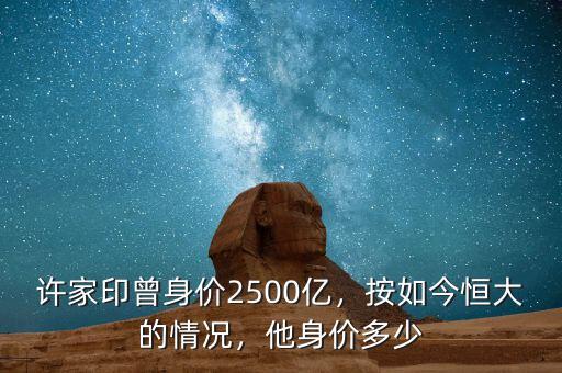 許家印曾身價2500億，按如今恒大的情況，他身價多少