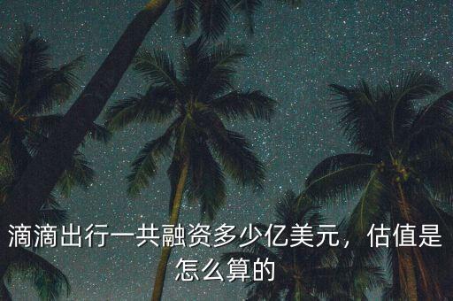 滴滴出行一共融資多少億美元，估值是怎么算的