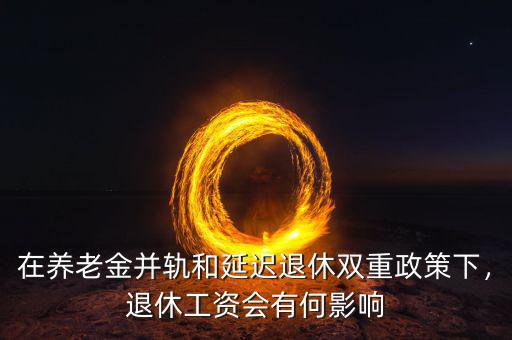 在養(yǎng)老金并軌和延遲退休雙重政策下，退休工資會有何影響