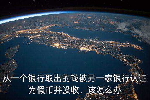 從一個(gè)銀行取出的錢被另一家銀行認(rèn)證為假幣并沒收，該怎么辦