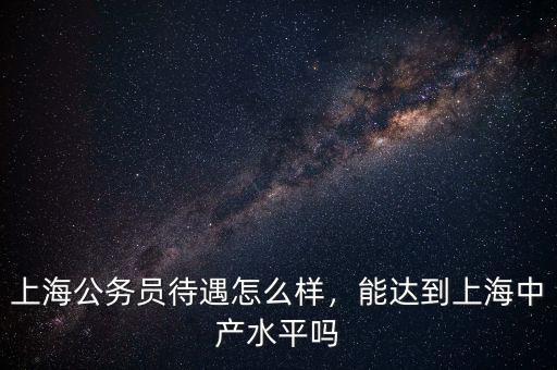 上海公務(wù)員待遇怎么樣，能達到上海中產(chǎn)水平嗎
