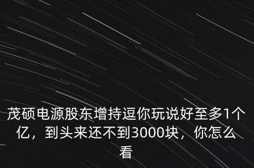 茂碩電源股東增持逗你玩說(shuō)好至多1個(gè)億，到頭來(lái)還不到3000塊，你怎么看