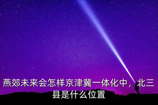 燕郊未來會怎樣京津冀一體化中，北三縣是什么位置