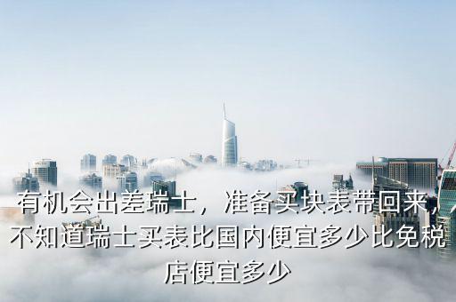有機(jī)會(huì)出差瑞士，準(zhǔn)備買(mǎi)塊表帶回來(lái)，不知道瑞士買(mǎi)表比國(guó)內(nèi)便宜多少比免稅店便宜多少