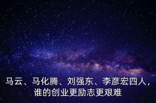 馬云、馬化騰、劉強(qiáng)東、李彥宏四人，誰的創(chuàng)業(yè)更勵(lì)志更艱難