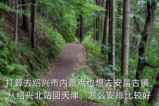 打算去紹興市內(nèi)景點(diǎn)也想去安昌古鎮(zhèn)，從紹興北站回天津，怎么安排比較好