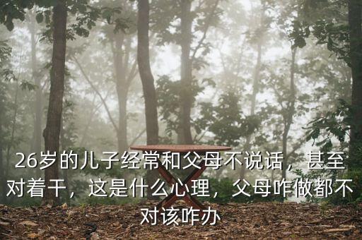 26歲的兒子經(jīng)常和父母不說(shuō)話，甚至對(duì)著干，這是什么心理，父母咋做都不對(duì)該咋辦
