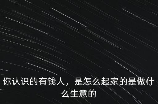 你認(rèn)識(shí)的有錢人，是怎么起家的是做什么生意的