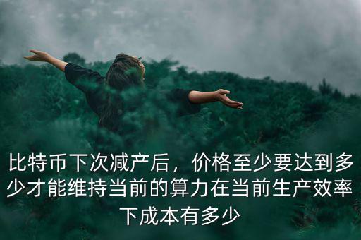 比特幣下次減產(chǎn)后，價(jià)格至少要達(dá)到多少才能維持當(dāng)前的算力在當(dāng)前生產(chǎn)效率下成本有多少