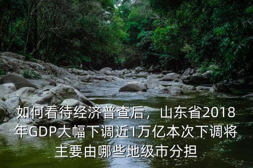 如何看待經(jīng)濟(jì)普查后，山東省2018年GDP大幅下調(diào)近1萬億本次下調(diào)將主要由哪些地級市分擔(dān)