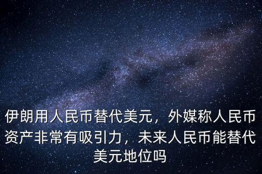 伊朗用人民幣替代美元，外媒稱人民幣資產(chǎn)非常有吸引力，未來人民幣能替代美元地位嗎