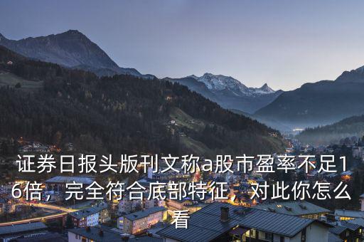 證券日?qǐng)?bào)頭版刊文稱a股市盈率不足16倍，完全符合底部特征，對(duì)此你怎么看