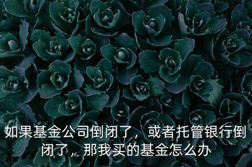 如果基金公司倒閉了，或者托管銀行倒閉了，那我買的基金怎么辦
