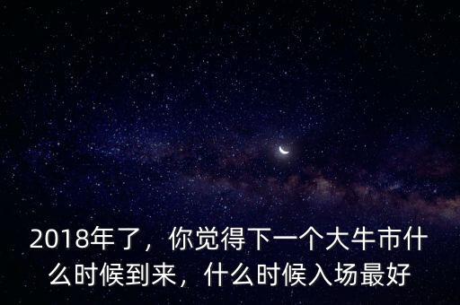 2018年了，你覺得下一個大牛市什么時候到來，什么時候入場最好