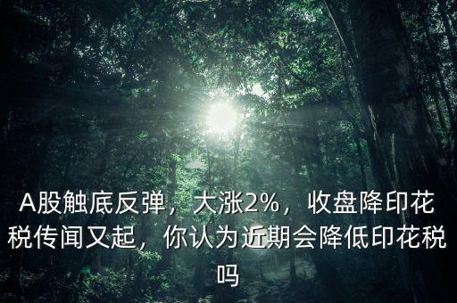 A股觸底反彈，大漲2%，收盤降印花稅傳聞又起，你認為近期會降低印花稅嗎