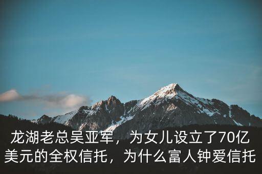 龍湖老總吳亞軍，為女兒設(shè)立了70億美元的全權(quán)信托，為什么富人鐘愛信托