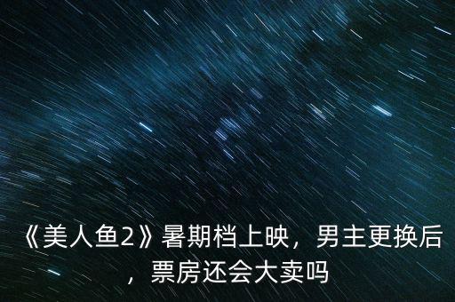《美人魚2》暑期檔上映，男主更換后，票房還會(huì)大賣嗎