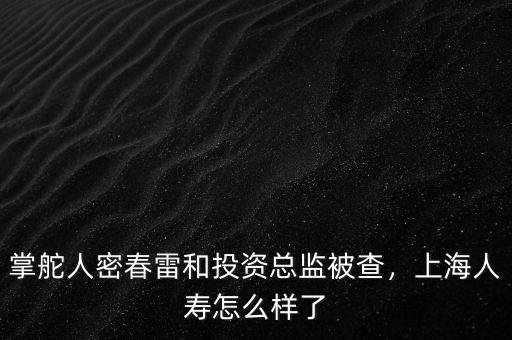 掌舵人密春雷和投資總監(jiān)被查，上海人壽怎么樣了