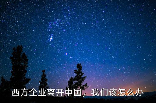 西方企業(yè)離開中國，我們?cè)撛趺崔k