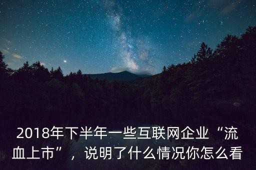 2018年下半年一些互聯(lián)網(wǎng)企業(yè)“流血上市”，說明了什么情況你怎么看