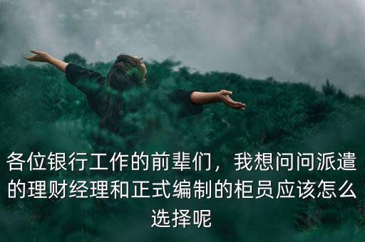 各位銀行工作的前輩們，我想問問派遣的理財經(jīng)理和正式編制的柜員應該怎么選擇呢