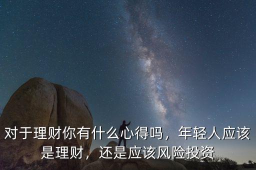 對于理財你有什么心得嗎，年輕人應(yīng)該是理財，還是應(yīng)該風(fēng)險投資