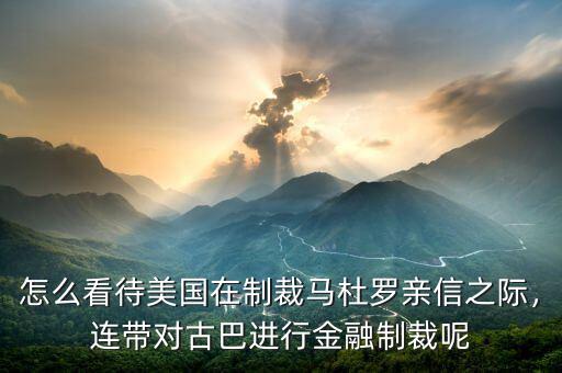 怎么看待美國(guó)在制裁馬杜羅親信之際，連帶對(duì)古巴進(jìn)行金融制裁呢