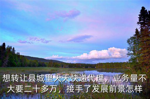 想轉(zhuǎn)讓縣城里天天快遞代理，業(yè)務(wù)量不大要二十多萬，接手了發(fā)展前景怎樣