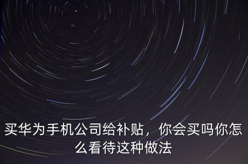 買華為手機公司給補貼，你會買嗎你怎么看待這種做法