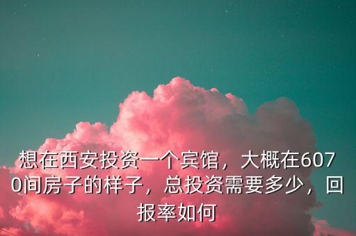 想在西安投資一個賓館，大概在6070間房子的樣子，總投資需要多少，回報率如何