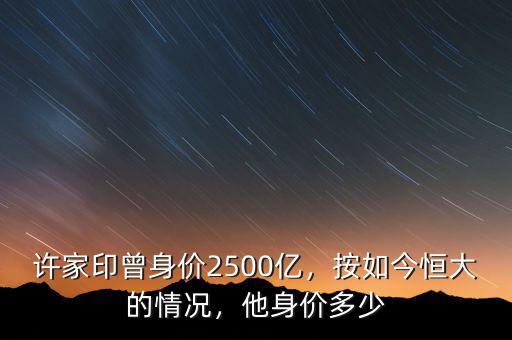 許家印曾身價(jià)2500億，按如今恒大的情況，他身價(jià)多少