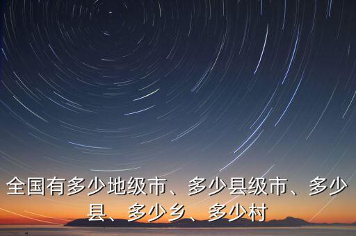 全國(guó)有多少地級(jí)市、多少縣級(jí)市、多少縣、多少鄉(xiāng)、多少村