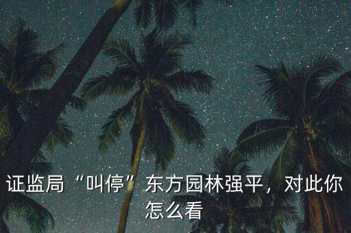 證監(jiān)局“叫?！睎|方園林強(qiáng)平，對此你怎么看