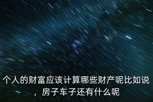 個(gè)人的財(cái)富應(yīng)該計(jì)算哪些財(cái)產(chǎn)呢比如說(shuō)，房子車(chē)子還有什么呢