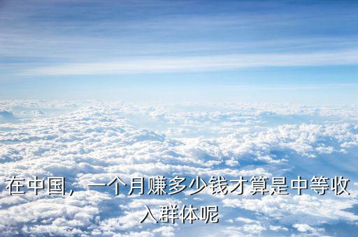 在中國(guó)，一個(gè)月賺多少錢(qián)才算是中等收入群體呢