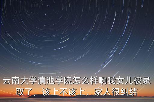 云南大學(xué)滇池學(xué)院怎么樣啊我女兒被錄取了，該上不該上，家人很糾結(jié)