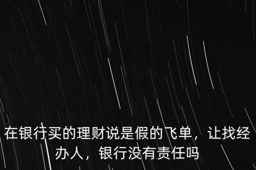 在銀行買(mǎi)的理財(cái)說(shuō)是假的飛單，讓找經(jīng)辦人，銀行沒(méi)有責(zé)任嗎