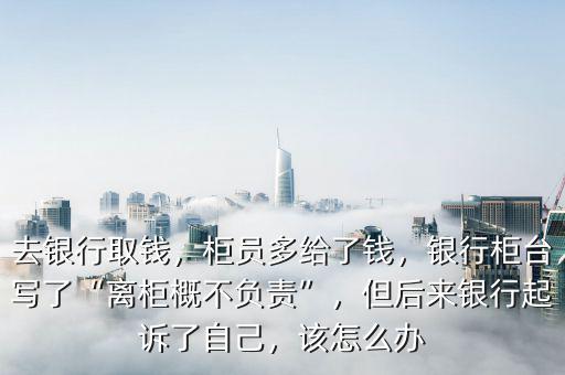 去銀行取錢，柜員多給了錢，銀行柜臺寫了“離柜概不負(fù)責(zé)”，但后來銀行起訴了自己，該怎么辦