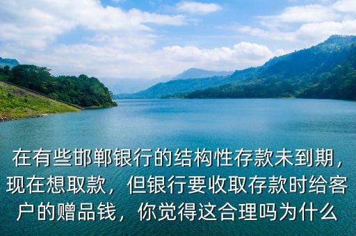 在有些邯鄲銀行的結(jié)構(gòu)性存款未到期，現(xiàn)在想取款，但銀行要收取存款時給客戶的贈品錢，你覺得這合理嗎為什么