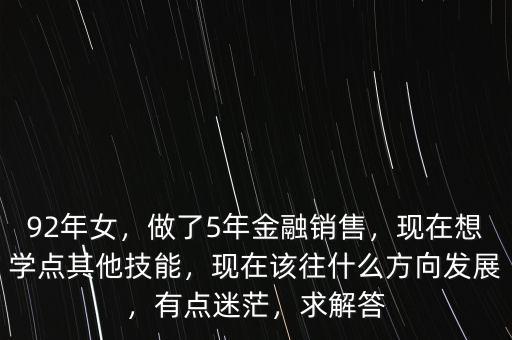 92年女，做了5年金融銷售，現(xiàn)在想學點其他技能，現(xiàn)在該往什么方向發(fā)展，有點迷茫，求解答