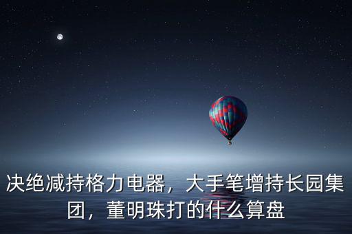 決絕減持格力電器，大手筆增持長園集團，董明珠打的什么算盤