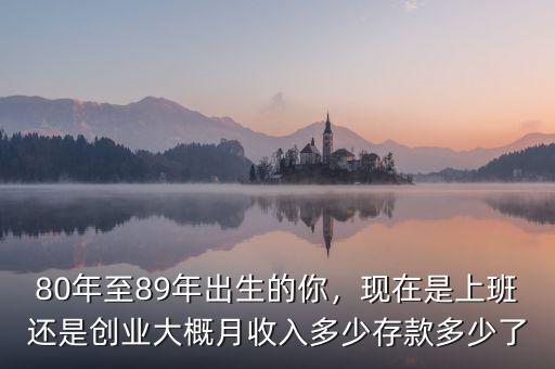 80年至89年出生的你，現(xiàn)在是上班還是創(chuàng)業(yè)大概月收入多少存款多少了