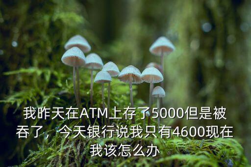 我昨天在ATM上存了5000但是被吞了，今天銀行說(shuō)我只有4600現(xiàn)在我該怎么辦
