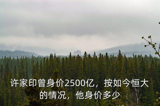 許家印曾身價(jià)2500億，按如今恒大的情況，他身價(jià)多少
